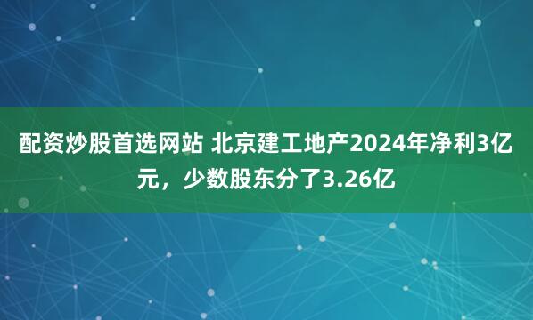 配资炒股首选网站 北京建工地产2024年净利3亿元，少数股东分了3.26亿