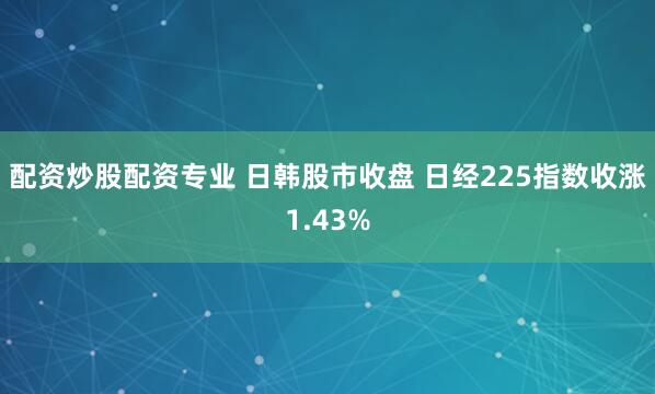 配资炒股配资专业 日韩股市收盘 日经225指数收涨1.43%