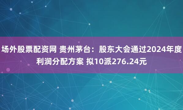 场外股票配资网 贵州茅台：股东大会通过2024年度利润分配方案 拟10派276.24元