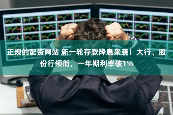 正规的配资网站 新一轮存款降息来袭！大行、股份行领衔，一年期利率破1%