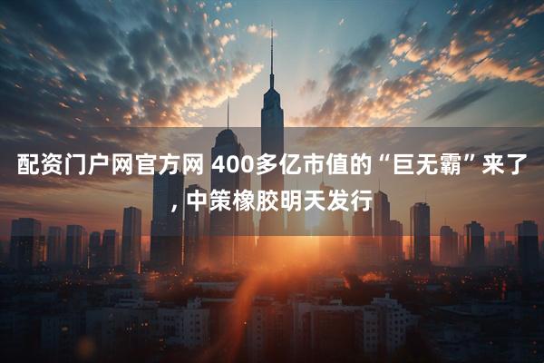配资门户网官方网 400多亿市值的“巨无霸”来了, 中策橡胶明天发行