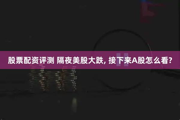 股票配资评测 隔夜美股大跌, 接下来A股怎么看?