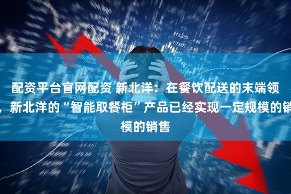 配资平台官网配资 新北洋：在餐饮配送的末端领域，新北洋的“智能取餐柜”产品已经实现一定规模的销售