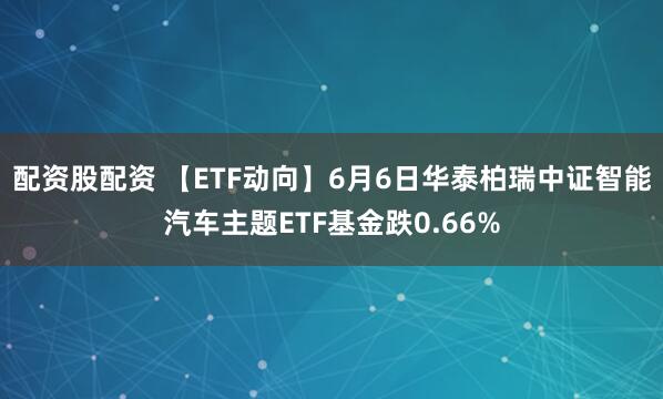 配资股配资 【ETF动向】6月6日华泰柏瑞中证智能汽车主题ETF基金跌0.66%