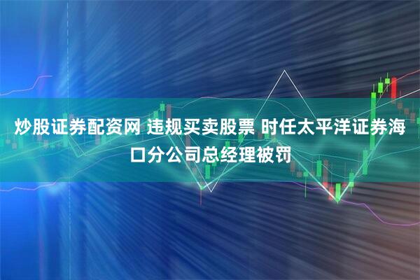 炒股证券配资网 违规买卖股票 时任太平洋证券海口分公司总经理被罚