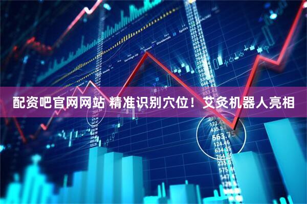 配资吧官网网站 精准识别穴位！艾灸机器人亮相