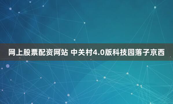 网上股票配资网站 中关村4.0版科技园落子京西
