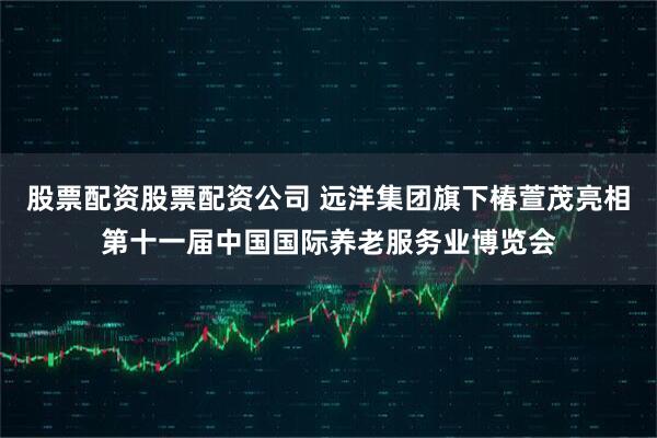 股票配资股票配资公司 远洋集团旗下椿萱茂亮相第十一届中国国际养老服务业博览会