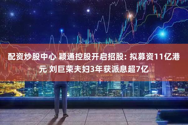 配资炒股中心 颖通控股开启招股: 拟募资11亿港元 刘巨荣夫妇3年获派息超7亿