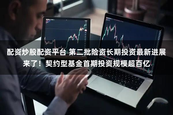 配资炒股配资平台 第二批险资长期投资最新进展来了！契约型基金首期投资规模超百亿