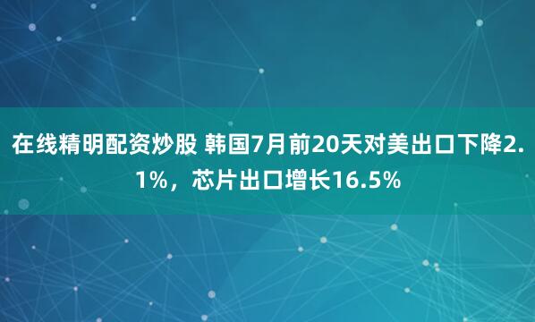 在线精明配资炒股 韩国7月前20天对美出口下降2.1%，芯片出口增长16.5%