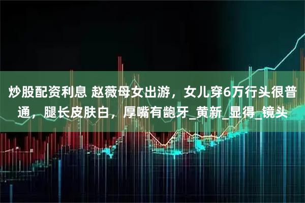 炒股配资利息 赵薇母女出游，女儿穿6万行头很普通，腿长皮肤白，厚嘴有龅牙_黄新_显得_镜头