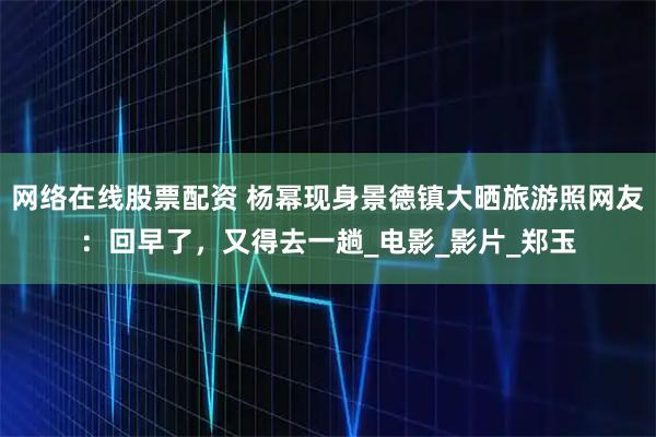 网络在线股票配资 杨幂现身景德镇大晒旅游照网友：回早了，又得去一趟_电影_影片_郑玉