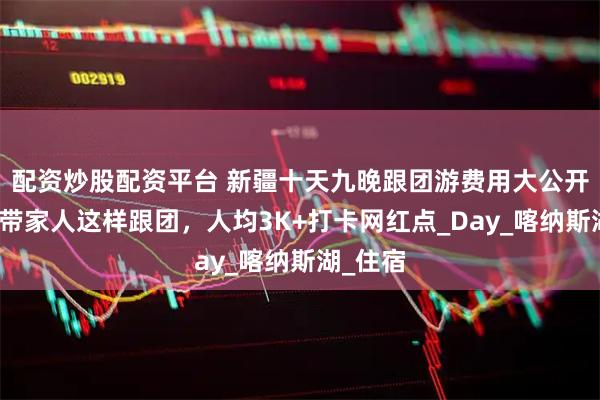 配资炒股配资平台 新疆十天九晚跟团游费用大公开｜暑假带家人这样跟团，人均3K+打卡网红点_Day_喀纳斯湖_住宿