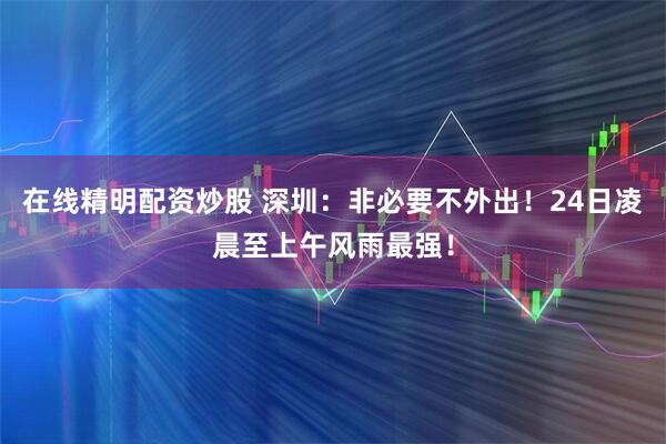 在线精明配资炒股 深圳：非必要不外出！24日凌晨至上午风雨最强！