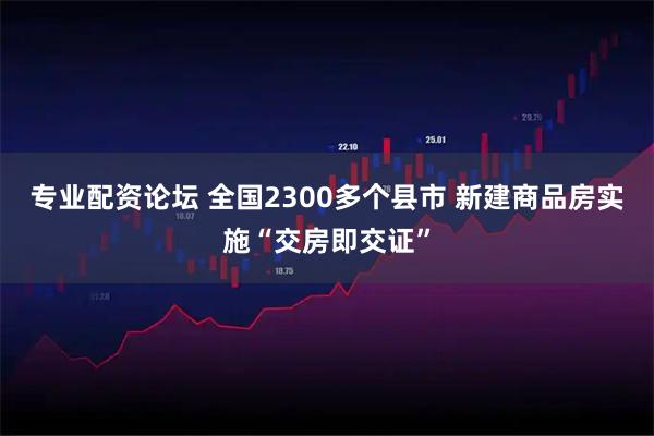 专业配资论坛 全国2300多个县市 新建商品房实施“交房即交证”